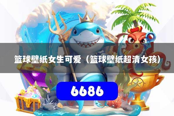 篮球壁纸女生可爱（篮球壁纸超清女孩）